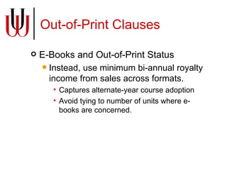 Out-of-Print Clauses E-Books and Out-of-Print Status Instead, use minimum bi-annual royalty income from sales across formats. Captures alternate-year course adoption Avoid tying to number of units where e-books are concerned. 