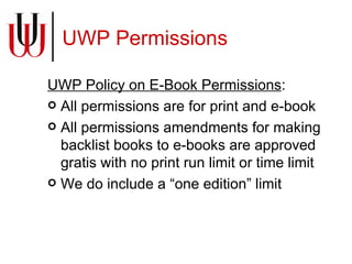 UWP Permissions UWP Policy on E-Book Permissions : All permissions are for print and e-book All permissions amendments for making backlist books to e-books are approved gratis with no print run limit or time limit We do include a “one edition” limit 
