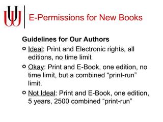 E-Permissions for New Books Guidelines for Our Authors Ideal : Print and Electronic rights, all editions, no time limit Okay : Print and E-Book, one edition, no time limit, but a combined “print-run” limit. Not Ideal : Print and E-Book, one edition, 5 years, 2500 combined “print-run” 