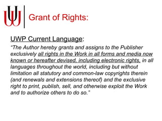 Grant of Rights: UWP Current Language : “ The Author hereby grants and assigns to the Publisher exclusively  all rights in the Work in all forms and media now known or hereafter devised, including electronic rights,  in all languages throughout the world, including but without limitation all statutory and common-law copyrights therein (and renewals and extensions thereof) and the exclusive right to print, publish, sell, and otherwise exploit the Work and to authorize others to do so.” 