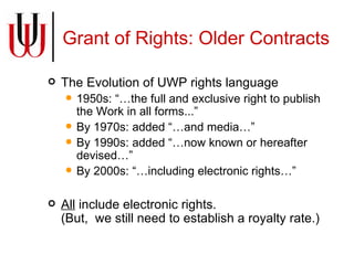Grant of Rights: Older Contracts The Evolution of UWP rights language 1950s: “…the full and exclusive right to publish the Work in all forms...” By 1970s: added “…and media…” By 1990s: added “…now known or hereafter devised…” By 2000s: “…including electronic rights…” All  include electronic rights. (But,  we still need to establish a royalty rate.) 
