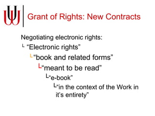 Grant of Rights: New Contracts Negotiating electronic rights: “ Electronic rights”  “ book and related forms”  “ meant to be read” “ e-book” “ in the context of the Work in it’s entirety”  