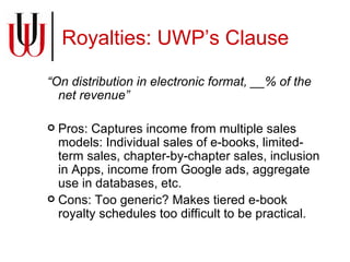 Royalties: UWP’s Clause  “ On distribution in electronic format, __% of the net revenue” Pros: Captures income from multiple sales models: Individual sales of e-books, limited-term sales, chapter-by-chapter sales, inclusion in Apps, income from Google ads, aggregate use in databases, etc. Cons: Too generic? Makes tiered e-book royalty schedules too difficult to be practical. 