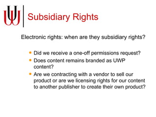 Subsidiary Rights Electronic rights: when are they subsidiary rights?  Did we receive a one-off permissions request? Does content remains branded as UWP content? Are we contracting with a vendor to sell our product or are we licensing rights for our content to another publisher to create their own product? 