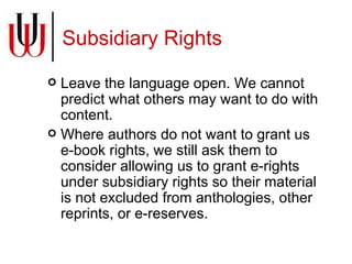 Subsidiary Rights Leave the language open. We cannot predict what others may want to do with content. Where authors do not want to grant us e-book rights, we still ask them to consider allowing us to grant e-rights under subsidiary rights so their material is not excluded from anthologies, other reprints, or e-reserves. 