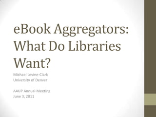 eBook Aggregators: What Do Libraries Want? Michael Levine-Clark University of Denver AAUP Annual Meeting June 3, 2011 