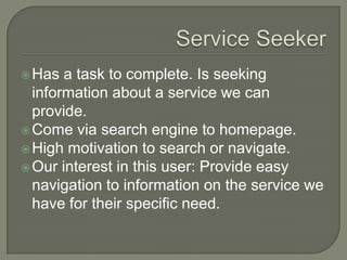 Service SeekerHas a task to complete. Is seeking information about a service we can provide.Come via search engine to homepage.High motivation to search or navigate.Our interest in this user: Provide easy navigation to information on the service we have for their specific need. 