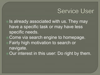 Service UserIs already associated with us. They may have a specific task or may have less specific needs.Come via search engine to homepage.Fairly high motivation to search or navigate.Our interest in this user: Do right by them.
