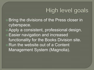 High level goalsBring the divisions of the Press closer in cyberspace.Apply a consistent, professional design.Easier navigation and increased functionality for the Books Division site.Run the website out of a Content Management System (Magnolia).