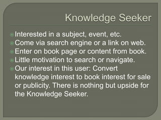 Knowledge SeekerInterested in a subject, event, etc.Come via search engine or a link on web.Enter on book page or content from book.Little motivation to search or navigate.Our interest in this user: Convert knowledge interest to book interest for sale or publicity. There is nothing but upside for the Knowledge Seeker.