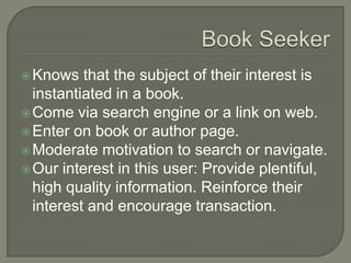 Book SeekerKnows that the subject of their interest is instantiated in a book.Come via search engine or a link on web.Enter on book or author page.Moderate motivation to search or navigate.Our interest in this user: Provide plentiful, high quality information. Reinforce their interest and encourage transaction.