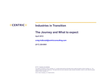 Industries in Transition

The Journey and What to expect
April 2012

craig.holbrook@centricconsulting.com

(617) 320-6961




NOTICE: Proprietary and Confidential
This material is proprietary to Centric Consulting, LLC. It contains trade secrets and information which is solely the property of Centric Consulting, LLC. This
material is solely for the Client’s internal use. This material shall not be used, reproduced, copied, disclosed, transmitted, in whole or in part, without the express
consent of Centric Consulting, LLC.
© 2011 Centric Consulting, LLC. All rights reserved
 
