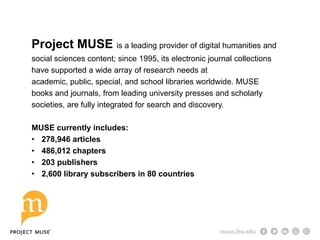 Project MUSE is a leading provider of digital humanities and
social sciences content; since 1995, its electronic journal collections
have supported a wide array of research needs at
academic, public, special, and school libraries worldwide. MUSE
books and journals, from leading university presses and scholarly
societies, are fully integrated for search and discovery.
MUSE currently includes:
• 278,946 articles
• 486,012 chapters
• 203 publishers
• 2,600 library subscribers in 80 countries