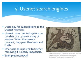 Users pay for subscriptions to the
Usenet network.
Usenet has no central system but
consists of a dynamic array of
servers...