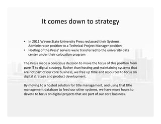 It	
  comes	
  down	
  to	
  strategy	
  
	
  
	
  
	
  
•  In	
  2011	
  Wayne	
  State	
  University	
  Press	
  reclassed	
  their	
  Systems	
  
Administrator	
  posiEon	
  to	
  a	
  Technical	
  Project	
  Manager	
  posiEon	
  
•  HosEng	
  of	
  the	
  Press’	
  servers	
  were	
  transferred	
  to	
  the	
  university	
  data	
  
center	
  under	
  their	
  colocaEon	
  program	
  
	
  
The	
  Press	
  made	
  a	
  conscious	
  decision	
  to	
  move	
  the	
  focus	
  of	
  this	
  posiEon	
  from	
  
pure	
  IT	
  to	
  digital	
  strategy.	
  Rather	
  than	
  hosEng	
  and	
  maintaining	
  systems	
  that	
  
are	
  not	
  part	
  of	
  our	
  core	
  business,	
  we	
  free	
  up	
  Eme	
  and	
  resources	
  to	
  focus	
  on	
  
digital	
  strategy	
  and	
  product	
  development.	
  	
  
	
  
By	
  moving	
  to	
  a	
  hosted	
  soluEon	
  for	
  Etle	
  management,	
  and	
  using	
  that	
  Etle	
  
management	
  database	
  to	
  feed	
  our	
  other	
  systems,	
  we	
  have	
  more	
  hours	
  to	
  
devote	
  to	
  focus	
  on	
  digital	
  projects	
  that	
  are	
  part	
  of	
  our	
  core	
  business.	
  
 