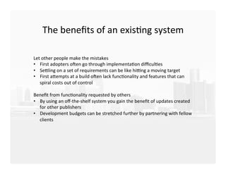 The	
  beneﬁts	
  of	
  an	
  exisEng	
  system	
  
	
  
	
  
	
  
Let	
  other	
  people	
  make	
  the	
  mistakes	
  
•  First	
  adopters	
  oTen	
  go	
  through	
  implementaEon	
  diﬃculEes	
  
•  SeKling	
  on	
  a	
  set	
  of	
  requirements	
  can	
  be	
  like	
  hiVng	
  a	
  moving	
  target	
  
•  First	
  aKempts	
  at	
  a	
  build	
  oTen	
  lack	
  funcEonality	
  and	
  features	
  that	
  can	
  
spiral	
  costs	
  out	
  of	
  control	
  
	
  
Beneﬁt	
  from	
  funcEonality	
  requested	
  by	
  others	
  
•  By	
  using	
  an	
  oﬀ-­‐the-­‐shelf	
  system	
  you	
  gain	
  the	
  beneﬁt	
  of	
  updates	
  created	
  
for	
  other	
  publishers	
  
•  Development	
  budgets	
  can	
  be	
  stretched	
  further	
  by	
  partnering	
  with	
  fellow	
  
clients	
  
 