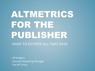 ALTMETRICS
FOR THE
PUBLISHER
Jill Rodgers
Journals Marketing Manager
The MIT Press
WHAT TO DO WITH ALL THAT DATA
 