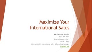 Maximize Your
International Sales
AAUP Annual Meeting
June 17, 2016
Jessica Lawrence-Hurt
The MIT Press
International & Institutional Sales & Marketing Manager
jclh@mit.edu
 