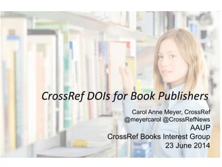 CrossRef DOIs for Book Publishers
Carol Anne Meyer, CrossRef
@meyercarol @CrossRefNews
AAUP
CrossRef Books Interest Group
23 June 2014
 