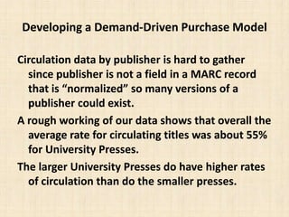 Developing a Demand-Driven Purchase ModelCirculation data by publisher is hard to gather since publisher is not a field in a MARC record that is “normalized” so many versions of a publisher could exist. A rough working of our data shows that overall the average rate for circulating titles was about 55% for University Presses.The larger University Presses do have higher rates of circulation than do the smaller presses.