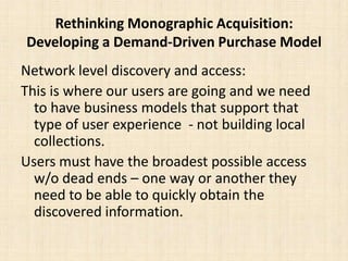 Rethinking Monographic Acquisition: Developing a Demand-Driven Purchase ModelNetwork level discovery and access:This is where our users are going and we need to have business models that support that type of user experience  - not building local collections.Users must have the broadest possible access w/o dead ends – one way or another they need to be able to quickly obtain the discovered information.