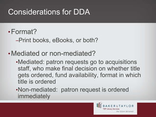 Considerations for DDAFormat?Print books, eBooks, or both?Mediated or non-mediated?Mediated: patron requests go to acquisitions staff, who make final decision on whether title gets ordered, fund availability, format in which title is orderedNon-mediated:  patron request is ordered immediately