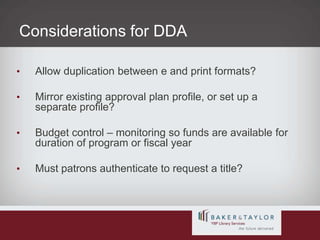 Considerations for DDAAllow duplication between e and print formats?Mirror existing approval plan profile, or set up a separate profile?Budget control – monitoring so funds are available for duration of program or fiscal year Must patrons authenticate to request a title?