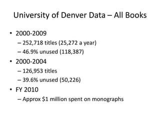 University of Denver Data – All Books2000-2009252,718 titles (25,272 a year)46.9% unused (118,387)2000-2004126,953 titles39.6% unused (50,226)FY 2010Approx $1 million spent on monographs