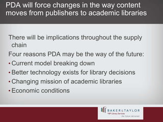 PDA will force changes in the way content moves from publishers to academic librariesThere will be implications throughout the supply chainFour reasons PDA may be the way of the future:Current model breaking downBetter technology exists for library decisionsChanging mission of academic librariesEconomic conditions