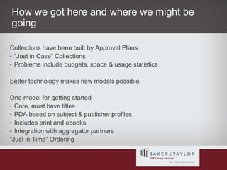 How we got here and where we might be goingCollections have been built by Approval Plans“Just in Case” CollectionsProblems include budgets, space & usage statisticsBetter technology makes new models possibleOne model for getting startedCore, must have titlesPDA based on subject & publisher profilesIncludes print and ebooksIntegration with aggregator partners“Just in Time” Ordering