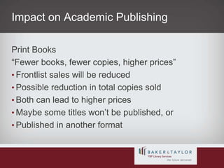 Impact on Academic PublishingPrint Books“Fewer books, fewer copies, higher prices”Frontlist sales will be reducedPossible reduction in total copies soldBoth can lead to higher pricesMaybe some titles won’t be published, orPublished in another format