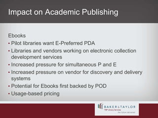 Impact on Academic PublishingEbooksPilot libraries want E-Preferred PDALibraries and vendors working on electronic collection development servicesIncreased pressure for simultaneous P and EIncreased pressure on vendor for discovery and delivery systemsPotential for Ebooks first backed by PODUsage-based pricing