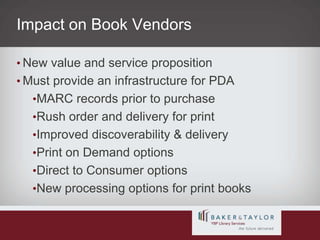 Impact on Book VendorsNew value and service propositionMust provide an infrastructure for PDAMARC records prior to purchaseRush order and delivery for printImproved discoverability & deliveryPrint on Demand optionsDirect to Consumer optionsNew processing options for print books