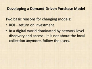 Developing a Demand-Driven Purchase ModelTwo basic reasons for changing models:ROI – return on investmentIn a digital world dominated by network level discovery and access - it is not about the local collection anymore, follow the users.