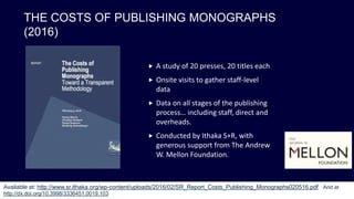 THE COSTS OF PUBLISHING MONOGRAPHS
(2016)
 A study of 20 presses, 20 titles each
 Onsite visits to gather staff-level
data
 Data on all stages of the publishing
process… including staff, direct and
overheads.
 Conducted by Ithaka S+R, with
generous support from The Andrew
W. Mellon Foundation.
Available at: http://www.sr.ithaka.org/wp-content/uploads/2016/02/SR_Report_Costs_Publishing_Monographs020516.pdf And at
http://dx.doi.org/10.3998/3336451.0019.103
 