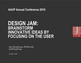DESIGN JAM:
BRAINSTORM
INNOVATIVE IDEAS BY
FOCUSING ON THE USER
17 June, 2016
Alex Humphreys, JSTOR Labs
@abhumphreys
AAUP Annual Conference 2016
 