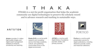 ITHAKA is a not-for-profit organization that helps the academic
community use digital technologies to preserve the scholarly record
and to advance research and teaching in sustainable ways.
JSTOR is a not-for-profit
digital library of academic
journals, books, and
primary sources.
Ithaka S+R is a not-for-profit
research and consulting
service that helps academic,
cultural, and publishing
communities thrive in the
digital environment.
Portico is a not-for-profit
preservation service for
digital publications, including
electronic journals, books,
and historical collections.
Artstor provides 2+ million
high-quality images and
digital asset management
software to enhance
scholarship and teaching.
 