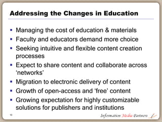 Addressing the Changes in Education
 Managing the cost of education & materials
 Faculty and educators demand more choice
 Seeking intuitive and flexible content creation
processes
 Expect to share content and collaborate across
‘networks’
 Migration to electronic delivery of content
 Growth of open-access and ‘free’ content
 Growing expectation for highly customizable
solutions for publishers and institutions
10
 