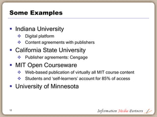 Some Examples
 Indiana University
 Digital platform
 Content agreements with publishers
 California State University
 Publisher agreements: Cengage
 MIT Open Courseware
 Web-based publication of virtually all MIT course content
 Students and ‘self-learners’ account for 85% of access
 University of Minnesota
12
 