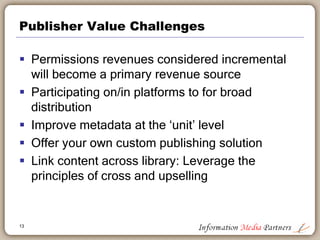 Publisher Value Challenges
 Permissions revenues considered incremental
will become a primary revenue source
 Participating on/in platforms to for broad
distribution
 Improve metadata at the ‘unit’ level
 Offer your own custom publishing solution
 Link content across library: Leverage the
principles of cross and upselling
13
 