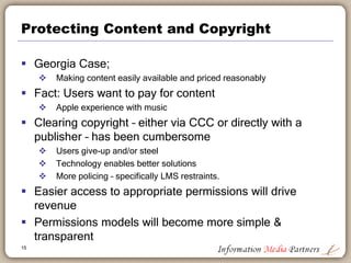 Protecting Content and Copyright
 Georgia Case;
 Making content easily available and priced reasonably
 Fact: Users want to pay for content
 Apple experience with music
 Clearing copyright – either via CCC or directly with a
publisher – has been cumbersome
 Users give-up and/or steel
 Technology enables better solutions
 More policing – specifically LMS restraints.
 Easier access to appropriate permissions will drive
revenue
 Permissions models will become more simple &
transparent
15
 