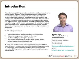 Introduction
Michael Cairns is a publishing and media executive with over 25 years experience in
business strategy, operations and technology implementation. As a business
executive, Mr. Cairns has successfully managed several troubled and under-
performing businesses, creating new business opportunities, developing new funding
sources and enhancing shareholder value for investors. His years spent as an
operating executive have largely been with brand-name publishing companies such
as Macmillan, Inc., Berlitz International, Wolters Kluwer Health, Reed Elsevier and
R.R. Bowker. As a consultant, Mr. Cairns has worked with clients as diverse as
AARP, Hewlett Packard, InterPublic Companies and Reed Elsevier with an emphasis
on business strategy, market development and corporate development.
His skills and experience include:
 Business and corporate strategy development and implementation
 Operations management and business transformation
 Traditional and digital publishing and operations
 Print-to-digital transformation and adoption of new business models
 Software development and software services
Mr. Cairns holds an MBA (Finance) from Georgetown University and a BA from
Boston University. He has served on several boards and advisory groups including
the Association of American Publishers, Book Industry Study Group and the
International ISBN organization. Additionally, he has public and private company
board experience.
2
Michael Cairns
Information Media Partners
Strategy Consulting
New York, London, Melbourne
Tel: 908 938 4889
Michael.cairns@infomediapartners.com
Find me:
LinkedIn Twitter Blog Flickr InstaGram
 