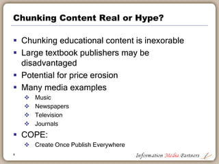 Chunking Content Real or Hype?
 Chunking educational content is inexorable
 Large textbook publishers may be
disadvantaged
 Potential for price erosion
 Many media examples
 Music
 Newspapers
 Television
 Journals
 COPE:
 Create Once Publish Everywhere
4
 