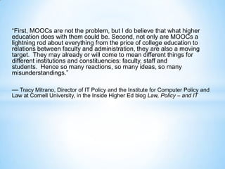 “First, MOOCs are not the problem, but I do believe that what higher
education does with them could be. Second, not only are MOOCs a
lightning rod about everything from the price of college education to
relations between faculty and administration, they are also a moving
target. They may already or will come to mean different things for
different institutions and constituencies: faculty, staff and
students. Hence so many reactions, so many ideas, so many
misunderstandings.”
— Tracy Mitrano, Director of IT Policy and the Institute for Computer Policy and
Law at Cornell University, in the Inside Higher Ed blog Law, Policy – and IT
 