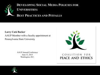 Larry Catá Backer
AAUP Member with a faculty appointment at
Pennsylvania State University
AAUP Annual Conference
June 11, 2015
Washington, D.C.
DEVELOPING SOCIAL MEDIA POLICIES FOR
UNIVERSITIES:
BEST PRACTICES AND PITFALLS
 