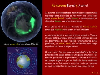 As auroras são tempestades magnéticas que ocorrem nas regiões polares. Na região do Pólo Norte ela é conhecida como  Aurora Boreal,  sendo  Aurora  a deusa romana da alvorada e  Boreas , vento norte   em grego.   Na região do Pólo Sul ela é chamada de  Aurora Austral,  sendo que  Australis  quer dizer ”do Sul” em latim. As Auroras Boreal e Austral ocorrem quando a Terra é atingida pelas partículas eletrostáticas emitidas pelo Sol em decorrência de suas reações termonucleares. Estas partículas, ou  Vento   Solar , são defletidas pelo campo magnético da Terra, a Magnetosfera.  O vento solar flui em torno da magnetosfera de forma parecida como a água passa por uma pedra em um rio.  Ele também pressiona a magnetosfera, fazendo distorcer o seu campo magnético que, ao invés de linhas simétricas como as de um ímã, passa a se esticar e alongar, gerando os incríveis desenhos em movimento que vemos no céu. Aurora  Austral  ocorrendo no Pólo Sul As Auroras  Boreal  e  Austral   (Continua) 