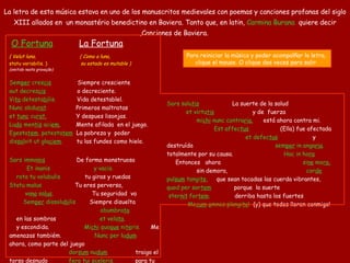 O Fortuna       La Fortuna (   Velut luna,   (   Como a luna,   statu variabilis.   )   su estado es mutable   )   (omitido n est a gravação)    Sem per  cres cis      Siempre cresciente  aut decres cis   o decreciente.  Vi ta  detesta bi lis.    Vida detestablel.  Nunc obdu rat      Primeros maltratas  et  tunc  cu rat.   Y despues lisonjas.  Lu do  men tis  aci em.      Mente afilada  en el juego.  Egesta tem , potesta tem     La pobreza y  poder  dis sol vit ut gla ciem .        tu las fundes como hielo. Sors imma nis         De forma monstruosa  Et inanis  y vacia  rota tu volubulis   tu giras y ruedas  Statu malus  Tu eres perversa,   va na  sa lus .   Tu seguridad  va   Sem per  dissolu bi lis   Siempre   disuelta   obumbra ta   en las sombras   et vela ta .   y escondida.   Mi chi  quo que  ni te ris.    Me amenazas tambiém.   Nunc per lu dum   ahora, como parte del juego   dor sum  nu dum     traigo el torso desnudo   fe ro  tui sce le ris.      para tu perversidad.  Sors salu tis        La suerte de la salud  et virtu tis   y de  fuerza   mi chi  nunc contra ria .   está ahora contra mi.  Est affec tus                (Ell a ) fue afectad a  et defec tus          y destruíd a  sem per  in anga ria .    totalmente por su causa.   Hac in ho ra             Entonces  ahora   si ne  mo ra,      sin demora,   cor de  pul sum  tangi te ,      que sean tocadas las cuerda vibrantes,   quod per sor tem   porque  la suerte   ster nit  for tem .   derriba hasta los fuertes   Me cum   o mnes plangi te !   (y) que todos lloren conmigo! La letra  de esta  música  estava en uno de los  manuscritos  medievales  con poemas y canciones profanas del siglo XIII allados en  un monastério benedictino en Baviera . Tanto que, e n latin ,   Carmina Burana   quiere decir ,Canciones de Baviera .  Para reiniciar la música y poder acompalñar la letra,  clique el mouse. O clique dos veces para salir.  
