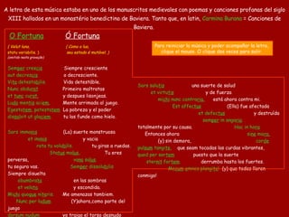 O Fortuna       Ó Fortuna (   Velut luna,   (   Como a lua,   statu variabilis.   )   seu estado é mutável.   )   (omitido n est a gravação)    Sem per  cres cis      Siempre cresciente   aut decres cis   o decresciente.  Vi ta  detesta bi lis.    Vida detestáble.  Nunc obdu rat      Primeiro maltratas  et  tunc  cu rat.   y despues lisonjeas.  Lu do  men tis  aci em.      Mente arrimada al juego.  Egesta tem , potesta tem     La pobreza y el poder  dis sol vit ut gla ciem .        tu las funde como hielo. Sors imma nis         ( La) suerte monstruosa   et ina nis          y vacia  rota tu volu bi lis .     tu giras a ruedas.  Sta tus  ma lus ,         Tu eres perversa,   va na  sa lus .   tu segura vas.   Sem per  dissolu bi lis   Siempre   disuelta   obumbra ta   en las sombras   et vela ta .   y escondida.   Mi chi  quo que  ni te ris.    Me amenazas tambiem.   Nunc per lu dum   (Y)ahora,como parte del juego   dor sum  nu dum     yo traigo el torso desnudo   fe ro  tui sce le ris.      para tu perversidad.  Sors salu tis        una suerte  de   salud   et virtu tis   y de fuerza   mi chi  nunc contra ria .   está ahora contra mi.  Est affec tus                (Ell a ) fue afectad a  et defec tus          y destruíd a  sem per  in anga ria .    totalmente por su causa.   Hac in ho ra             Entonces ahora   si ne  mo ra,      (y) sin demora,   cor de  pul sum  tangi te ,      que seam tocadas las curdas vibrantes,   quod per sor tem   puesto que l a suerte  ster nit  for tem .   derrumba hasta los fuertes.   Me cum   o mnes plangi te !   (y) que todos lloren conmigo! A letra  de esta  música  estaba en uno de los  manuscritos  medievales  con poemas y canciones profanas del siglo XIII hallados en un monastério benedictino de Baviera . Tanto que, e n latin ,   Carmina Burana  = Canciones de Baviera .  Para reiniciar la música y poder acompañar la letra,  clique el mouse. O clique dos veces para salir.  