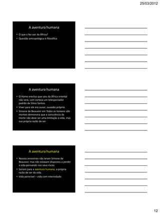 25/03/2012




          A aventura humana
• O que o fez sair da África?
• Questão antropológica e filosófica




          A aventura humana
• O Homo erectus que saiu da África oriental
  não será, com certeza um telespectador
  padrão de Silvio Santos.
• Viver para ele era ousar, ousadia própria.
• Simone de Beauvoir em Todos os homens são
  mortais demonstra que a consciência da
  morte não deve ser uma limitação à vida, mas
  sua própria razão de ser




          A aventura humana
• Nossos ancestrais não leram Simone de
  Beauvoir, mas não estavam dispostos a perder
  a vida pensando nos seus riscos
• Saíram para a aventura humana, a própria
  razão de ser da vida.
• Vida perecível – vida com intensidade.




                                                        12
 