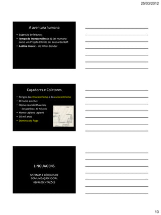 25/03/2012




          A aventura humana
• Sugestão de leituras:
• Tempo de Transcendência: O Ser Humano
  como um Projeto Infinito de Leonardo Boff.
• A Alma Imoral – de Nilton Bonder




        Caçadores e Coletores
• Perigos do etnocentrismo e do eurocentrismo
• O Homo erectus:
• Homo neanderthalensis
  – Desapareceu 30 mil anos
• Homo sapiens sapiens
• 30 mil anos
• Domínio do Fogo




               LINGUAGENS

           SISTEMAS E CÓDIGOS DE
            COMUNICAÇÃO SOCIAL
              REPRRESENTAÇÕES




                                                       13
 